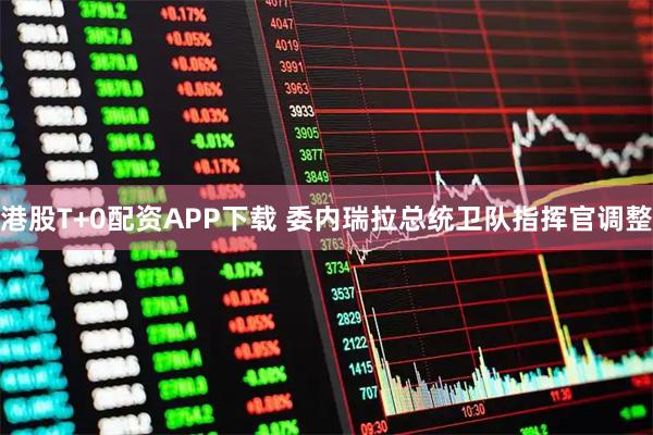 港股T+0配资APP下载 委内瑞拉总统卫队指挥官调整