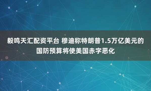 毅鸣天汇配资平台 穆迪称特朗普1.5万亿美元的国防预算将使美国赤字恶化