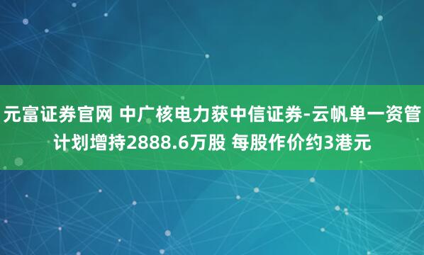 元富证券官网 中广核电力获中信证券-云帆单一资管计划增持2888.6万股 每股作价约3港元