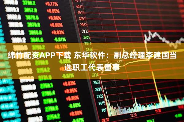 绵竹配资APP下载 东华软件：副总经理李建国当选职工代表董事