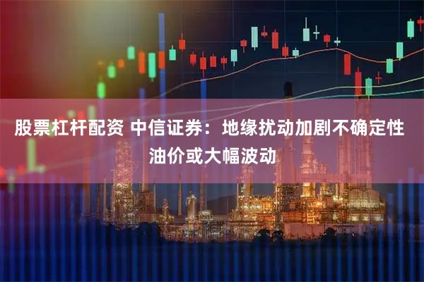 股票杠杆配资 中信证券：地缘扰动加剧不确定性 油价或大幅波动