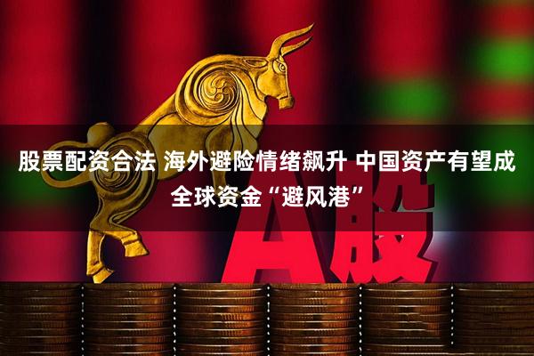 股票配资合法 海外避险情绪飙升 中国资产有望成全球资金“避风港”