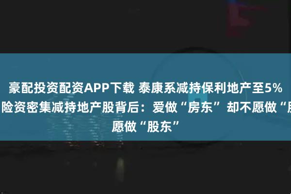豪配投资配资APP下载 泰康系减持保利地产至5%以下 险资密集减持地产股背后：爱做“房东” 却不愿做“股东”