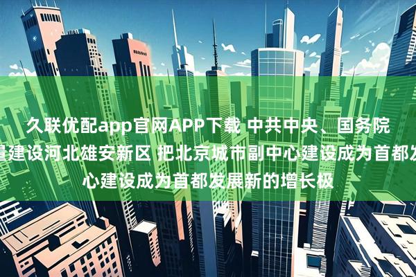 久联优配app官网APP下载 中共中央、国务院：高标准高质量建设河北雄安新区 把北京城市副中心建设成为首都发展新的增长极