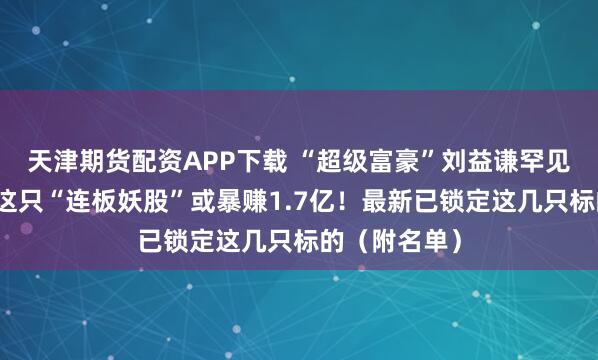 天津期货配资APP下载 “超级富豪”刘益谦罕见出手！操盘这只“连板妖股”或暴赚1.7亿！最新已锁定这几只标的（附名单）
