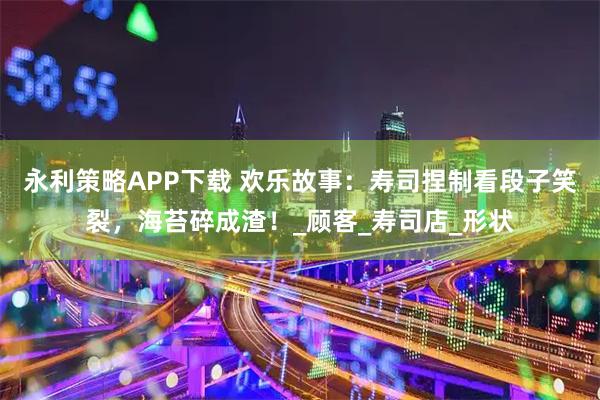 永利策略APP下载 欢乐故事：寿司捏制看段子笑裂，海苔碎成渣！_顾客_寿司店_形状