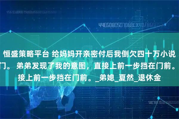 恒盛策略平台 给妈妈开亲密付后我倒欠四十万小说： 说罢，我就要关门。 弟弟发现了我的意图，直接上前一步挡在门前。_弟媳_夏然_退休金