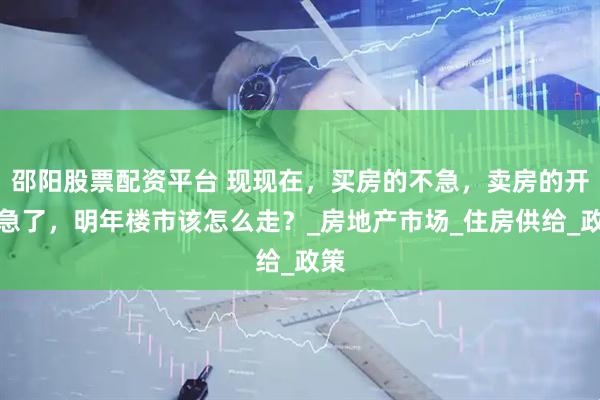 邵阳股票配资平台 现现在，买房的不急，卖房的开始急了，明年楼市该怎么走？_房地产市场_住房供给_政策
