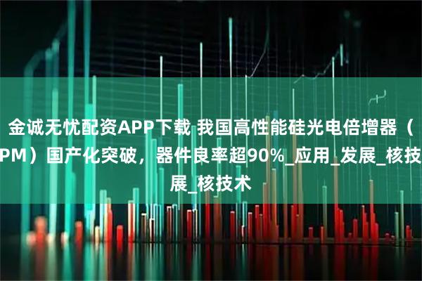 金诚无忧配资APP下载 我国高性能硅光电倍增器（SiPM）国产化突破，器件良率超90%_应用_发展_核技术