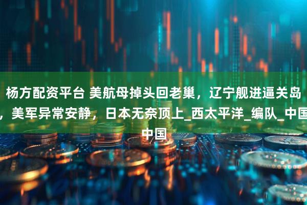 杨方配资平台 美航母掉头回老巢，辽宁舰进逼关岛，美军异常安静，日本无奈顶上_西太平洋_编队_中国
