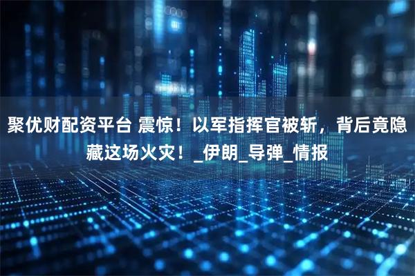 聚优财配资平台 震惊！以军指挥官被斩，背后竟隐藏这场火灾！_伊朗_导弹_情报