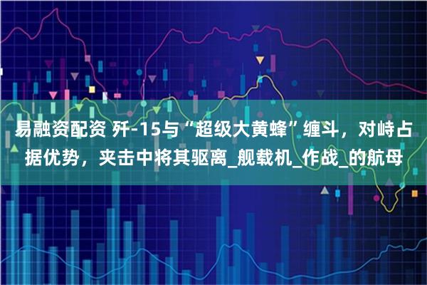 易融资配资 歼-15与“超级大黄蜂”缠斗，对峙占据优势，夹击中将其驱离_舰载机_作战_的航母