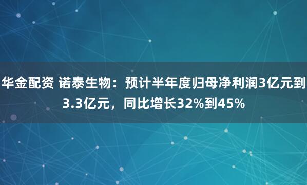 华金配资 诺泰生物：预计半年度归母净利润3亿元到3.3亿元，同比增长32%到45%