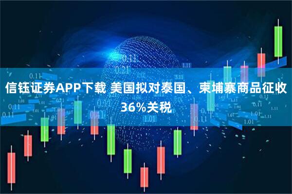 信钰证券APP下载 美国拟对泰国、柬埔寨商品征收36%关税