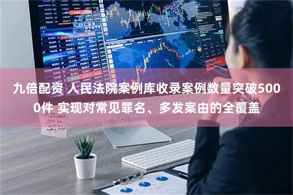 九倍配资 人民法院案例库收录案例数量突破5000件 实现对常见罪名、多发案由的全覆盖