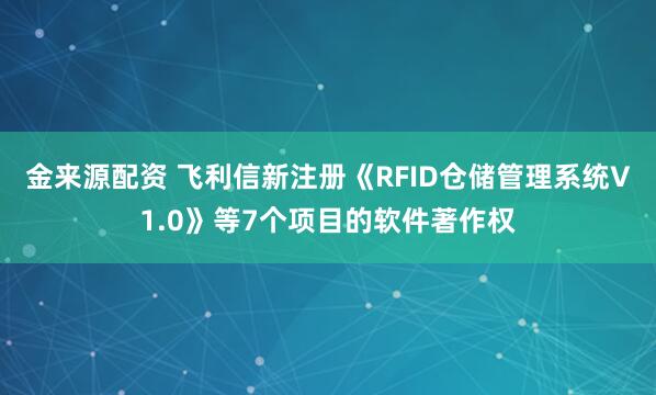 金来源配资 飞利信新注册《RFID仓储管理系统V1.0》等7个项目的软件著作权