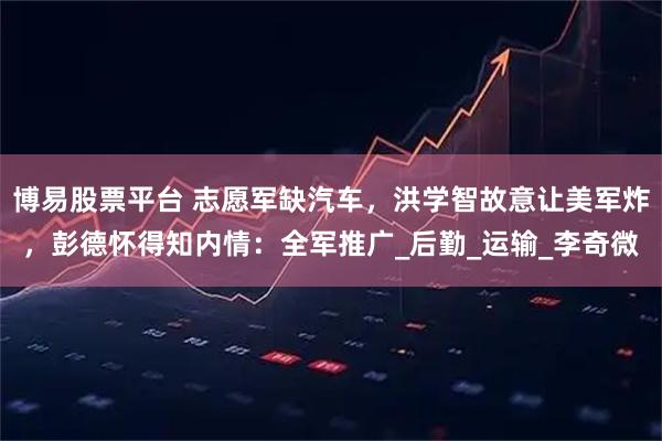 博易股票平台 志愿军缺汽车，洪学智故意让美军炸，彭德怀得知内情：全军推广_后勤_运输_李奇微