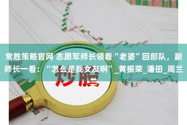 常胜策略官网 志愿军师长领着“老婆”回部队，副师长一看：“怎么是我女友啊”_黄振荣_潘田_周兰
