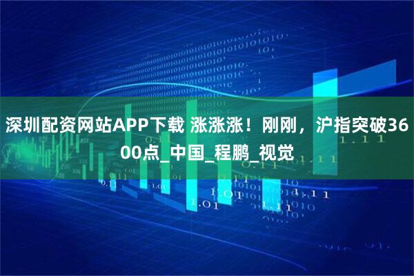 深圳配资网站APP下载 涨涨涨！刚刚，沪指突破3600点_中国_程鹏_视觉