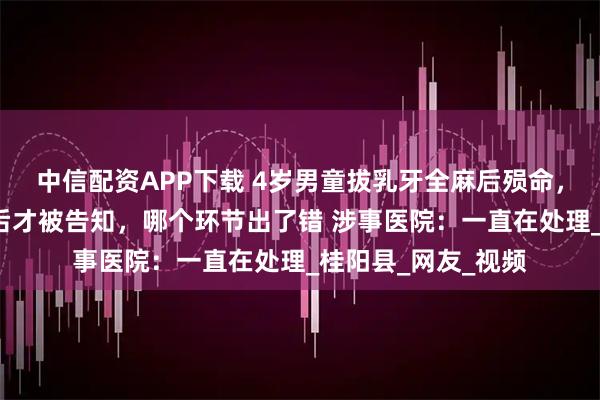 中信配资APP下载 4岁男童拔乳牙全麻后殒命，家属：事发6小时后才被告知，哪个环节出了错 涉事医院：一直在处理_桂阳县_网友_视频