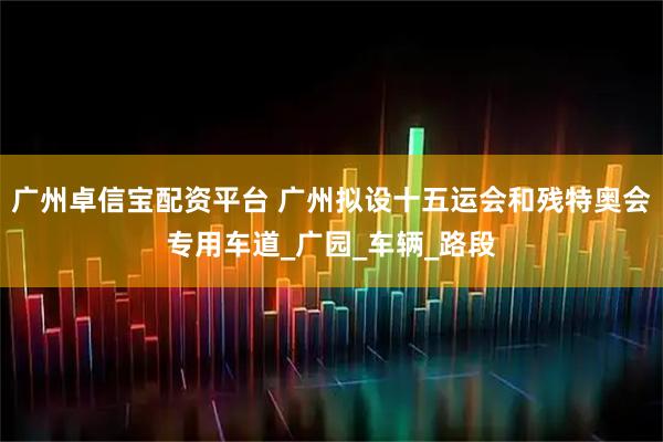 广州卓信宝配资平台 广州拟设十五运会和残特奥会专用车道_广园_车辆_路段