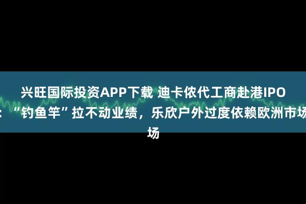兴旺国际投资APP下载 迪卡侬代工商赴港IPO：“钓鱼竿”拉不动业绩，乐欣户外过度依赖欧洲市场