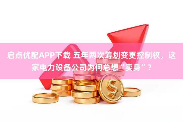 启点优配APP下载 五年两次筹划变更控制权，这家电力设备公司为何总想“卖身”？