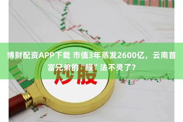 博财配资APP下载 市值3年蒸发2600亿,云南首富兄弟的“膜”法不灵了?