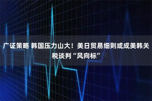 广证策略 韩国压力山大！美日贸易细则或成美韩关税谈判“风向标”