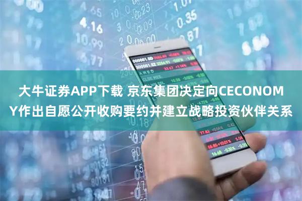 大牛证券APP下载 京东集团决定向CECONOMY作出自愿公开收购要约并建立战略投资伙伴关系
