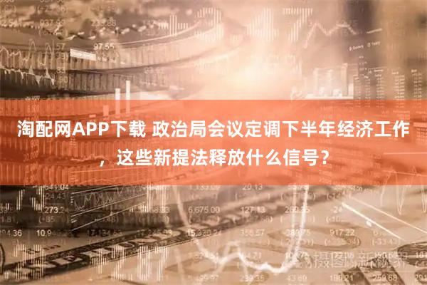 淘配网APP下载 政治局会议定调下半年经济工作,这些新提法释放什么信号?