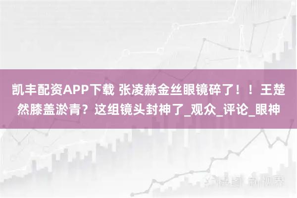 凯丰配资APP下载 张凌赫金丝眼镜碎了！！王楚然膝盖淤青？这组镜头封神了_观众_评论_眼神