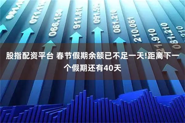 股指配资平台 春节假期余额已不足一天!距离下一个假期还有40天