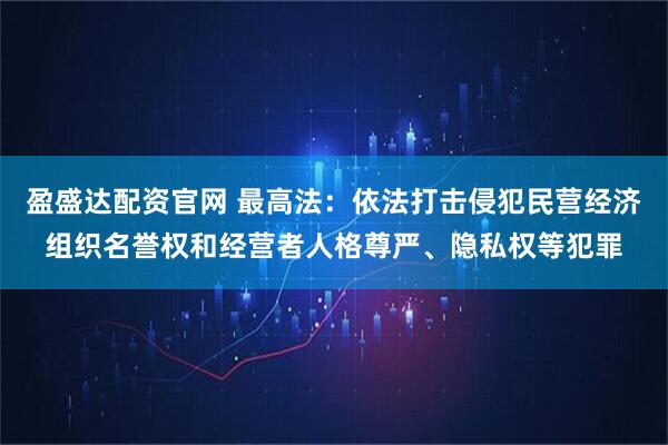 盈盛达配资官网 最高法：依法打击侵犯民营经济组织名誉权和经营者人格尊严、隐私权等犯罪