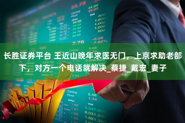 长胜证券平台 王近山晚年求医无门，上京求助老部下，对方一个电话就解决_蔡捷_戴宏_妻子