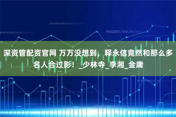 深资管配资官网 万万没想到，释永信竟然和那么多名人合过影！_少林寺_李湘_金庸