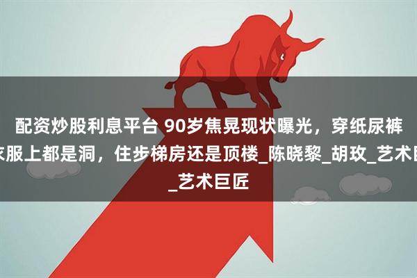 配资炒股利息平台 90岁焦晃现状曝光，穿纸尿裤、衣服上都是洞，住步梯房还是顶楼_陈晓黎_胡玫_艺术巨匠
