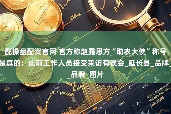 配操盘配资官网 官方称赵露思方“助农大使”称号证书是真的：此前工作人员接受采访有误会_延长县_品牌_图片