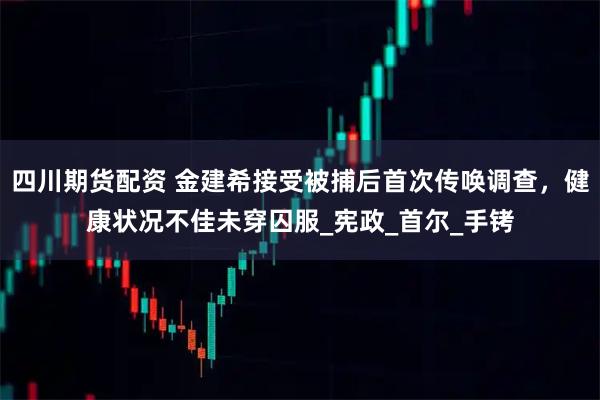 四川期货配资 金建希接受被捕后首次传唤调查，健康状况不佳未穿囚服_宪政_首尔_手铐