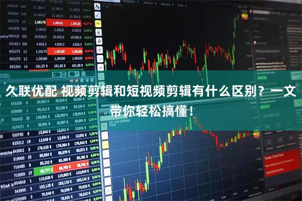 久联优配 视频剪辑和短视频剪辑有什么区别？一文带你轻松搞懂！