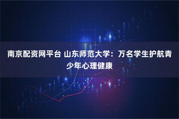 南京配资网平台 山东师范大学：万名学生护航青少年心理健康