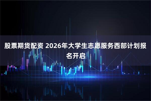 股票期货配资 2026年大学生志愿服务西部计划报名开启