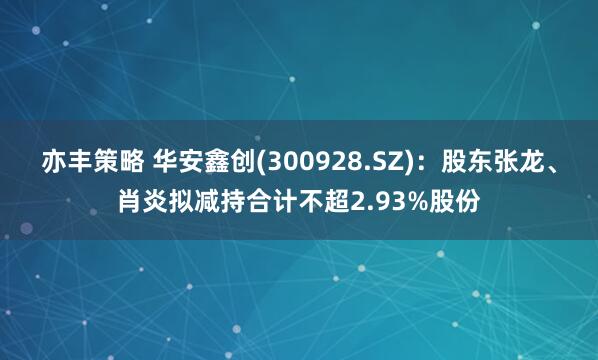 亦丰策略 华安鑫创(300928.SZ):股东张龙、肖炎拟减持合计不超2.93%股份
