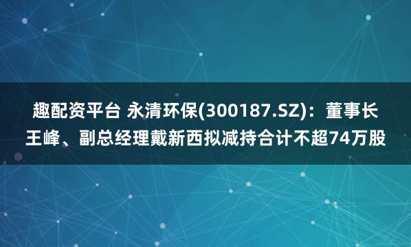 趣配资平台 永清环保(300187.SZ):董事长王峰、副总经理戴新西拟减持合计不超74万股