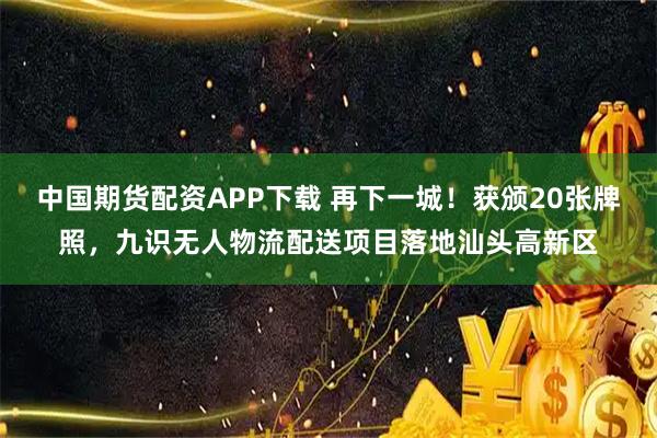 中国期货配资APP下载 再下一城！获颁20张牌照，九识无人物流配送项目落地汕头高新区