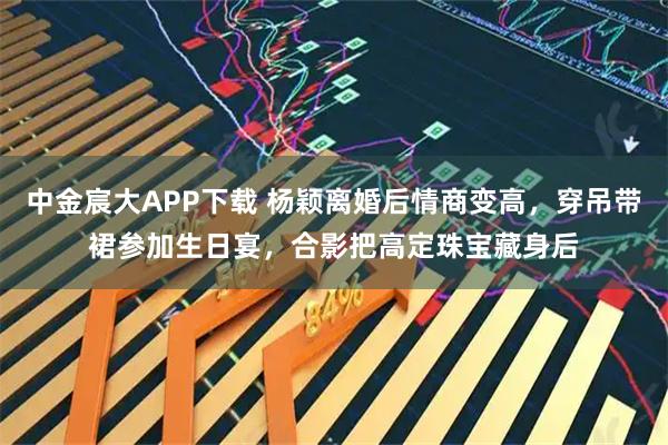 中金宸大APP下载 杨颖离婚后情商变高，穿吊带裙参加生日宴，合影把高定珠宝藏身后