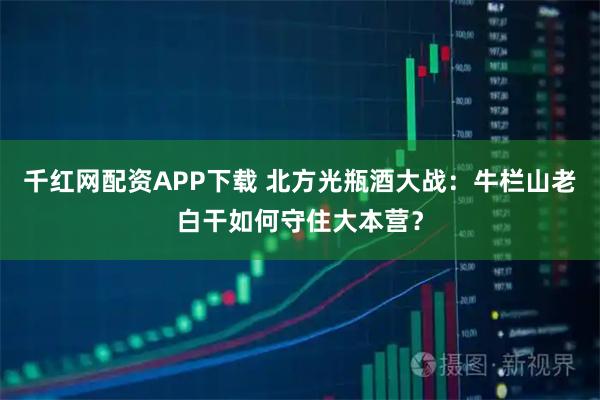 千红网配资APP下载 北方光瓶酒大战：牛栏山老白干如何守住大本营？