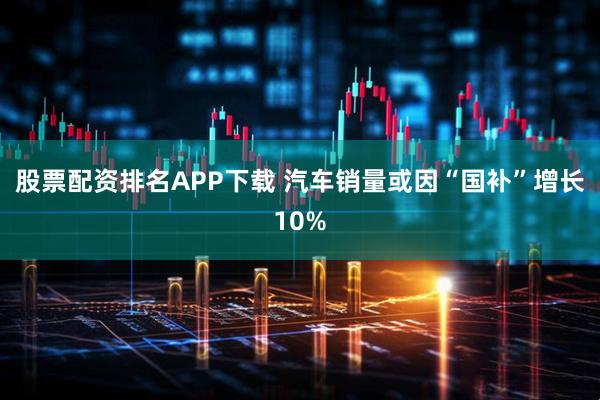股票配资排名APP下载 汽车销量或因“国补”增长10%