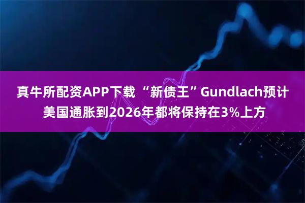 真牛所配资APP下载 “新债王”Gundlach预计 美国通胀到2026年都将保持在3%上方