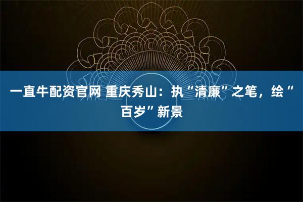 一直牛配资官网 重庆秀山:执“清廉”之笔,绘“百岁”新景